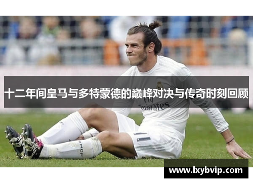 十二年间皇马与多特蒙德的巅峰对决与传奇时刻回顾