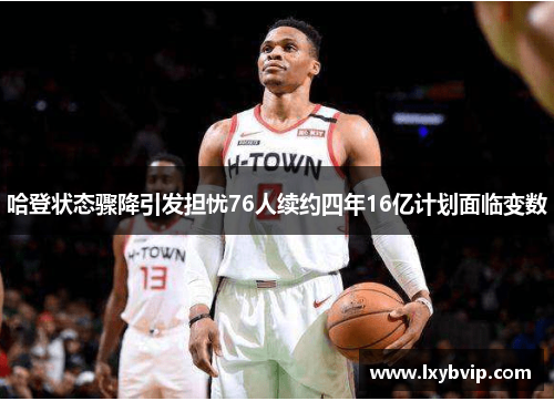 哈登状态骤降引发担忧76人续约四年16亿计划面临变数