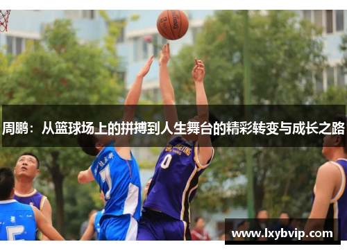 周鹏：从篮球场上的拼搏到人生舞台的精彩转变与成长之路