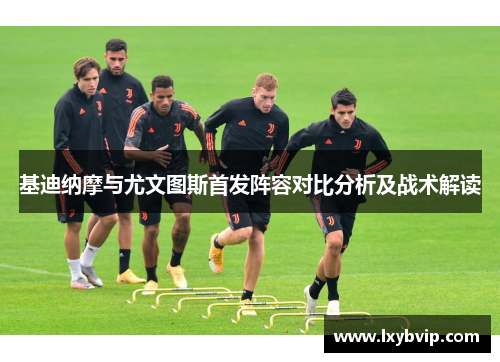 基迪纳摩与尤文图斯首发阵容对比分析及战术解读