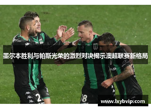 墨尔本胜利与帕斯光荣的激烈对决揭示澳超联赛新格局