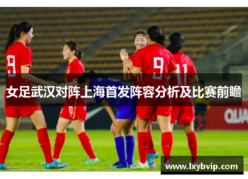 女足武汉对阵上海首发阵容分析及比赛前瞻