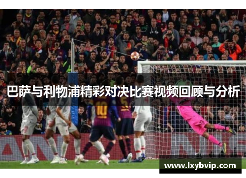 巴萨与利物浦精彩对决比赛视频回顾与分析