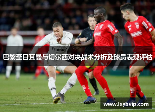 巴黎圣日耳曼与切尔西对决战术分析及球员表现评估