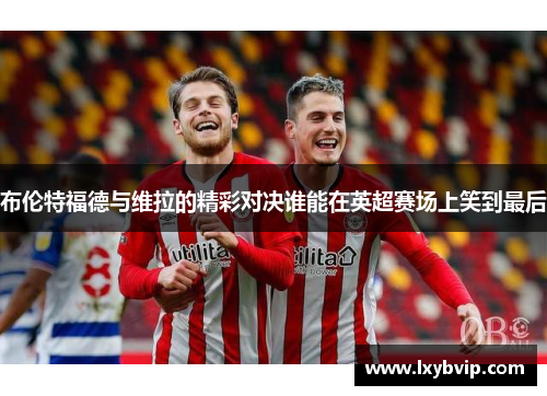 布伦特福德与维拉的精彩对决谁能在英超赛场上笑到最后