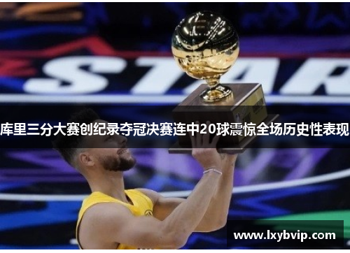 库里三分大赛创纪录夺冠决赛连中20球震惊全场历史性表现