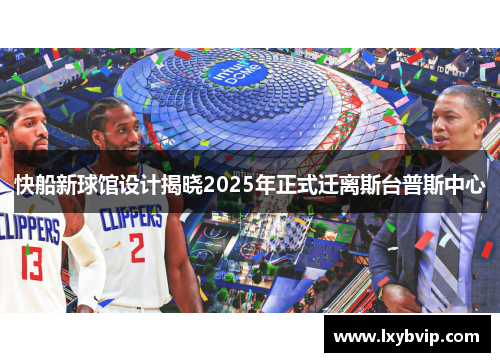 快船新球馆设计揭晓2025年正式迁离斯台普斯中心