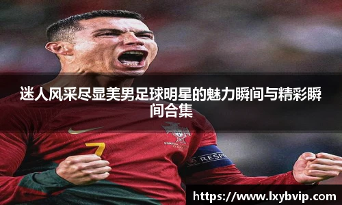迷人风采尽显美男足球明星的魅力瞬间与精彩瞬间合集